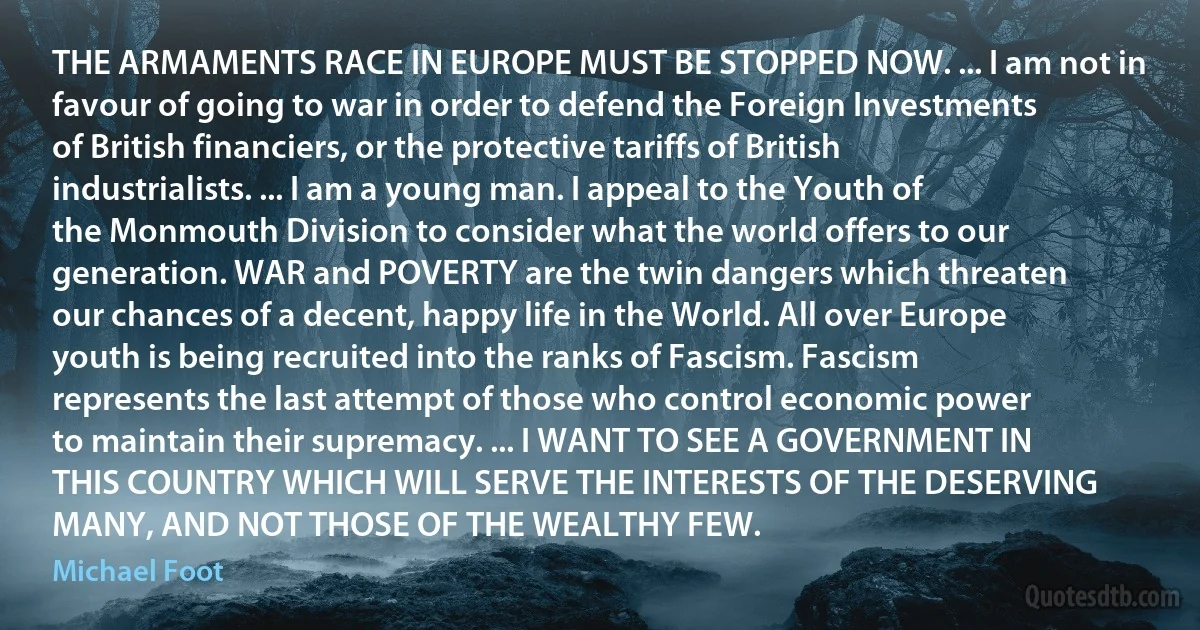 THE ARMAMENTS RACE IN EUROPE MUST BE STOPPED NOW. ... I am not in favour of going to war in order to defend the Foreign Investments of British financiers, or the protective tariffs of British industrialists. ... I am a young man. I appeal to the Youth of the Monmouth Division to consider what the world offers to our generation. WAR and POVERTY are the twin dangers which threaten our chances of a decent, happy life in the World. All over Europe youth is being recruited into the ranks of Fascism. Fascism represents the last attempt of those who control economic power to maintain their supremacy. ... I WANT TO SEE A GOVERNMENT IN THIS COUNTRY WHICH WILL SERVE THE INTERESTS OF THE DESERVING MANY, AND NOT THOSE OF THE WEALTHY FEW. (Michael Foot)