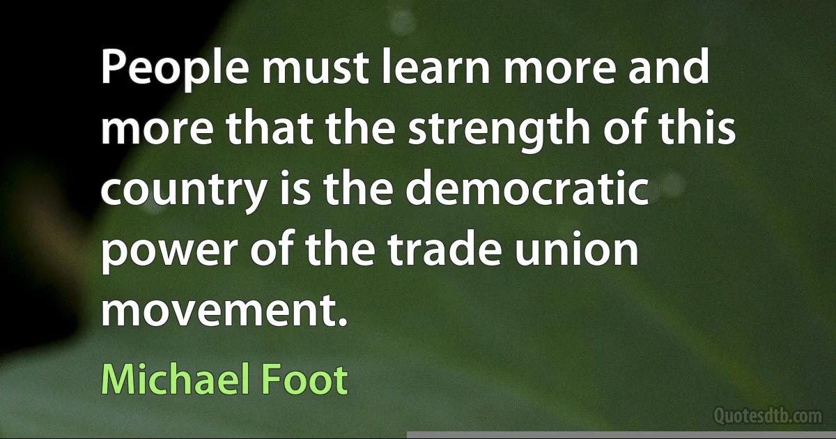 People must learn more and more that the strength of this country is the democratic power of the trade union movement. (Michael Foot)