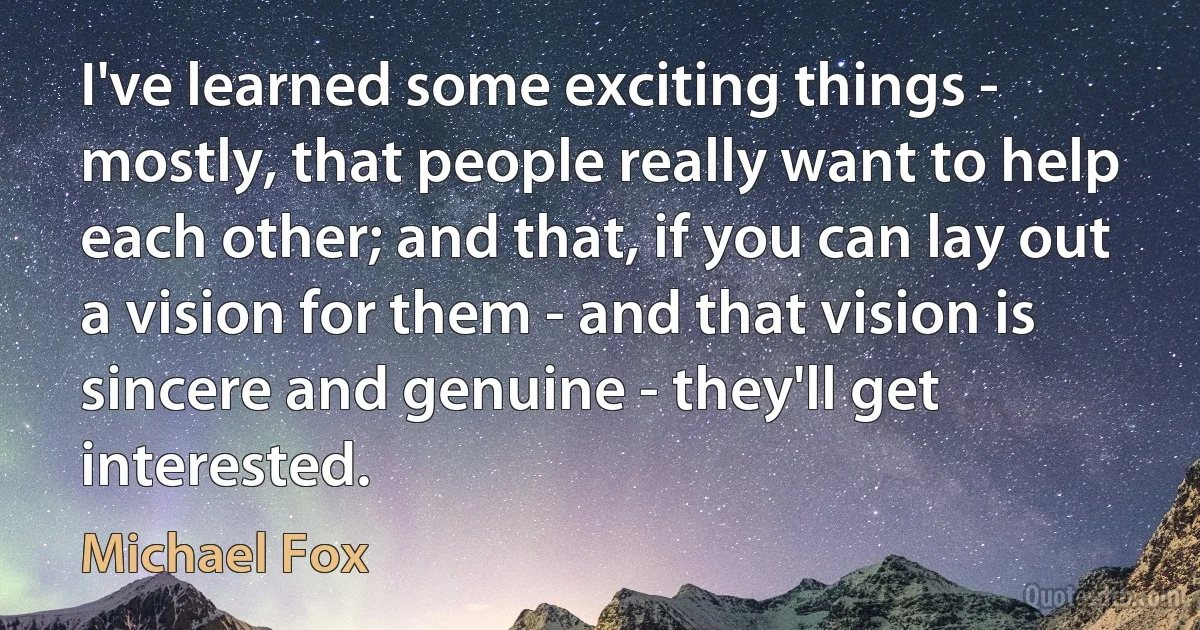 I've learned some exciting things - mostly, that people really want to help each other; and that, if you can lay out a vision for them - and that vision is sincere and genuine - they'll get interested. (Michael Fox)