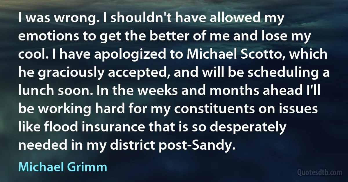 I was wrong. I shouldn't have allowed my emotions to get the better of me and lose my cool. I have apologized to Michael Scotto, which he graciously accepted, and will be scheduling a lunch soon. In the weeks and months ahead I'll be working hard for my constituents on issues like flood insurance that is so desperately needed in my district post-Sandy. (Michael Grimm)