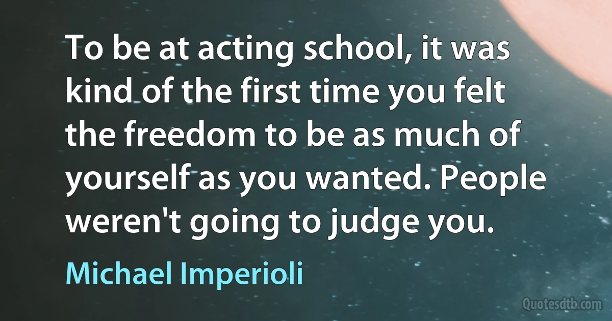 To be at acting school, it was kind of the first time you felt the freedom to be as much of yourself as you wanted. People weren't going to judge you. (Michael Imperioli)