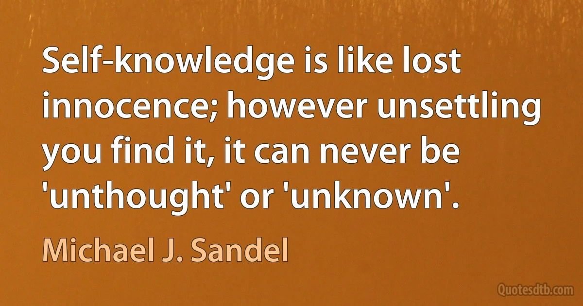 Self-knowledge is like lost innocence; however unsettling you find it, it can never be 'unthought' or 'unknown'. (Michael J. Sandel)