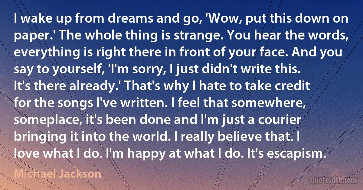 I wake up from dreams and go, 'Wow, put this down on paper.' The whole thing is strange. You hear the words, everything is right there in front of your face. And you say to yourself, 'I'm sorry, I just didn't write this. It's there already.' That's why I hate to take credit for the songs I've written. I feel that somewhere, someplace, it's been done and I'm just a courier bringing it into the world. I really believe that. I love what I do. I'm happy at what I do. It's escapism. (Michael Jackson)