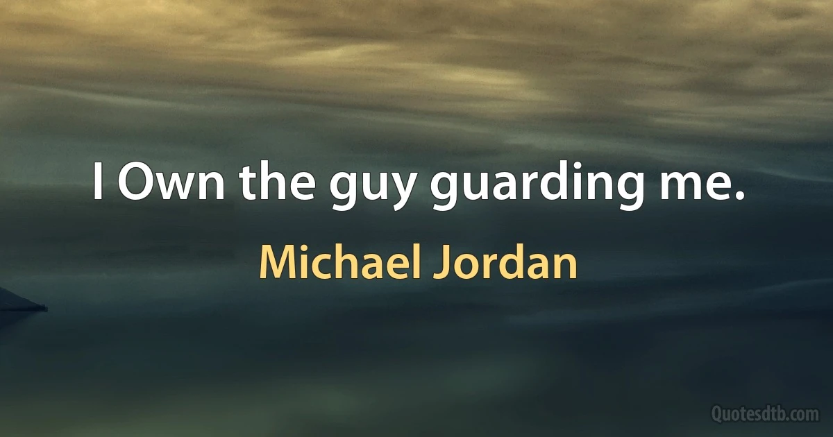 I Own the guy guarding me. (Michael Jordan)