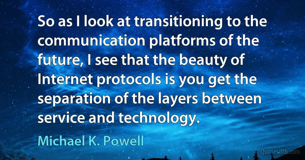 So as I look at transitioning to the communication platforms of the future, I see that the beauty of Internet protocols is you get the separation of the layers between service and technology. (Michael K. Powell)