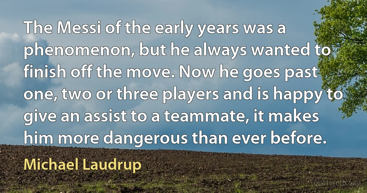 The Messi of the early years was a phenomenon, but he always wanted to finish off the move. Now he goes past one, two or three players and is happy to give an assist to a teammate, it makes him more dangerous than ever before. (Michael Laudrup)