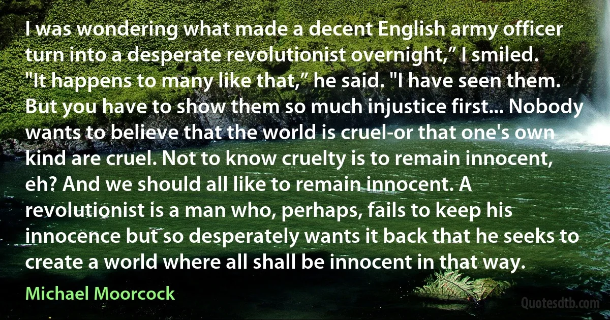 I was wondering what made a decent English army officer turn into a desperate revolutionist overnight,” I smiled.
"It happens to many like that,” he said. "I have seen them. But you have to show them so much injustice first... Nobody wants to believe that the world is cruel-or that one's own kind are cruel. Not to know cruelty is to remain innocent, eh? And we should all like to remain innocent. A revolutionist is a man who, perhaps, fails to keep his innocence but so desperately wants it back that he seeks to create a world where all shall be innocent in that way. (Michael Moorcock)