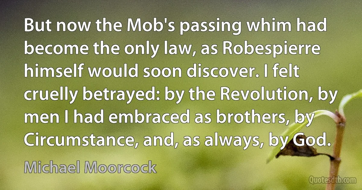 But now the Mob's passing whim had become the only law, as Robespierre himself would soon discover. I felt cruelly betrayed: by the Revolution, by men I had embraced as brothers, by Circumstance, and, as always, by God. (Michael Moorcock)