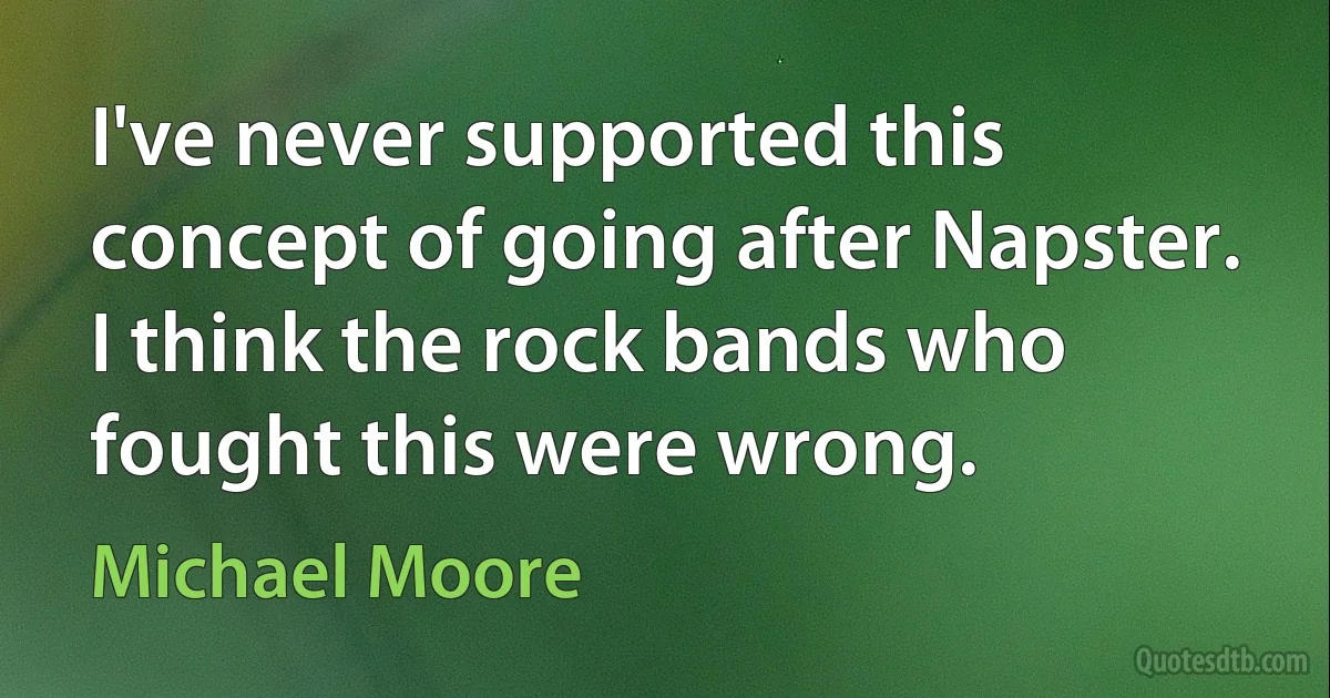 I've never supported this concept of going after Napster. I think the rock bands who fought this were wrong. (Michael Moore)