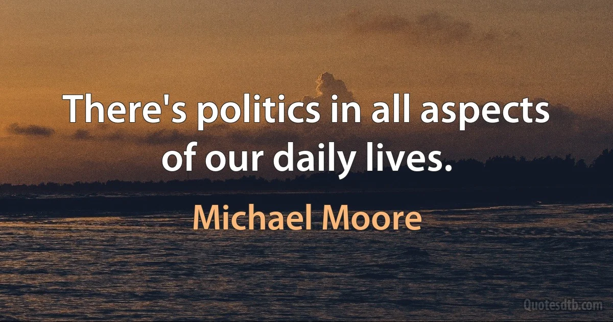 There's politics in all aspects of our daily lives. (Michael Moore)