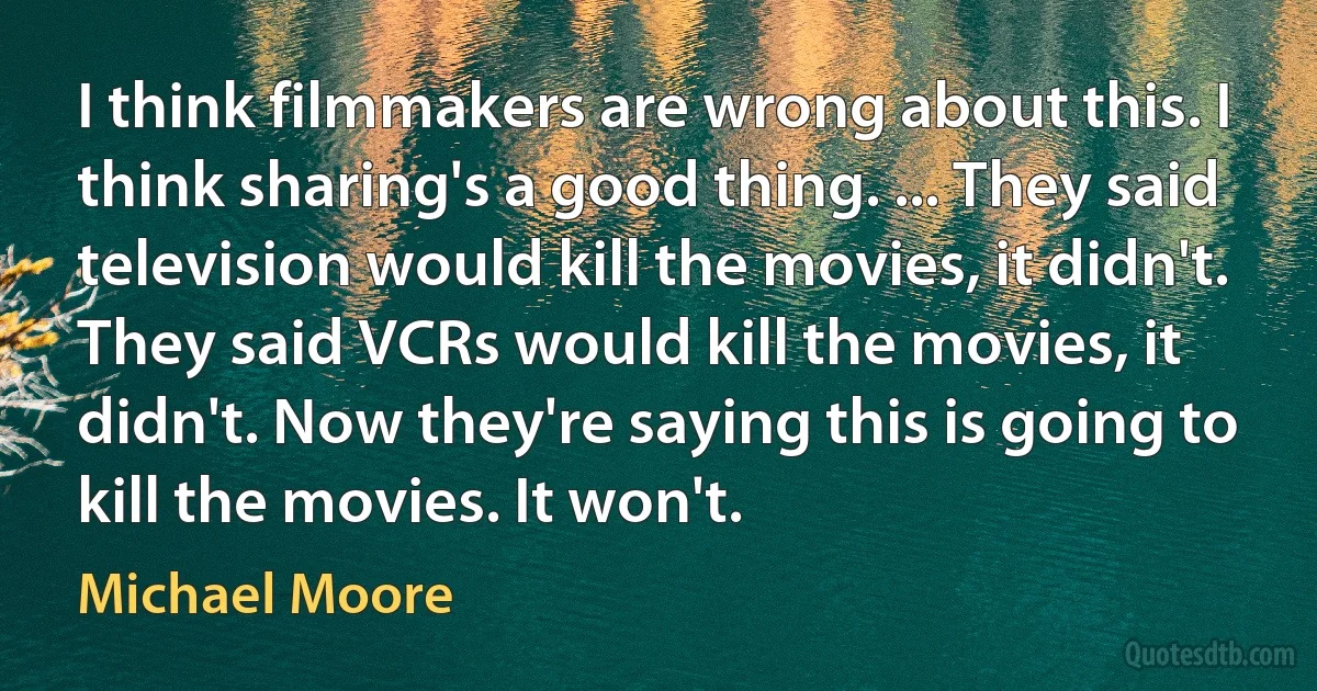 I think filmmakers are wrong about this. I think sharing's a good thing. ... They said television would kill the movies, it didn't. They said VCRs would kill the movies, it didn't. Now they're saying this is going to kill the movies. It won't. (Michael Moore)