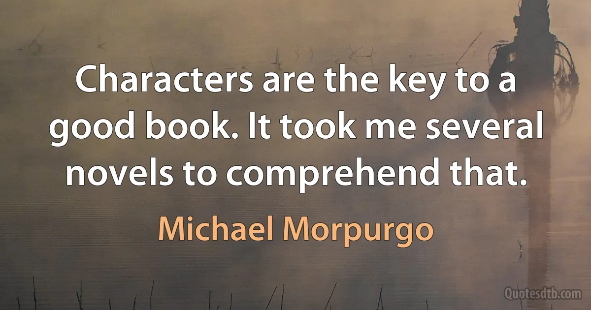 Characters are the key to a good book. It took me several novels to comprehend that. (Michael Morpurgo)