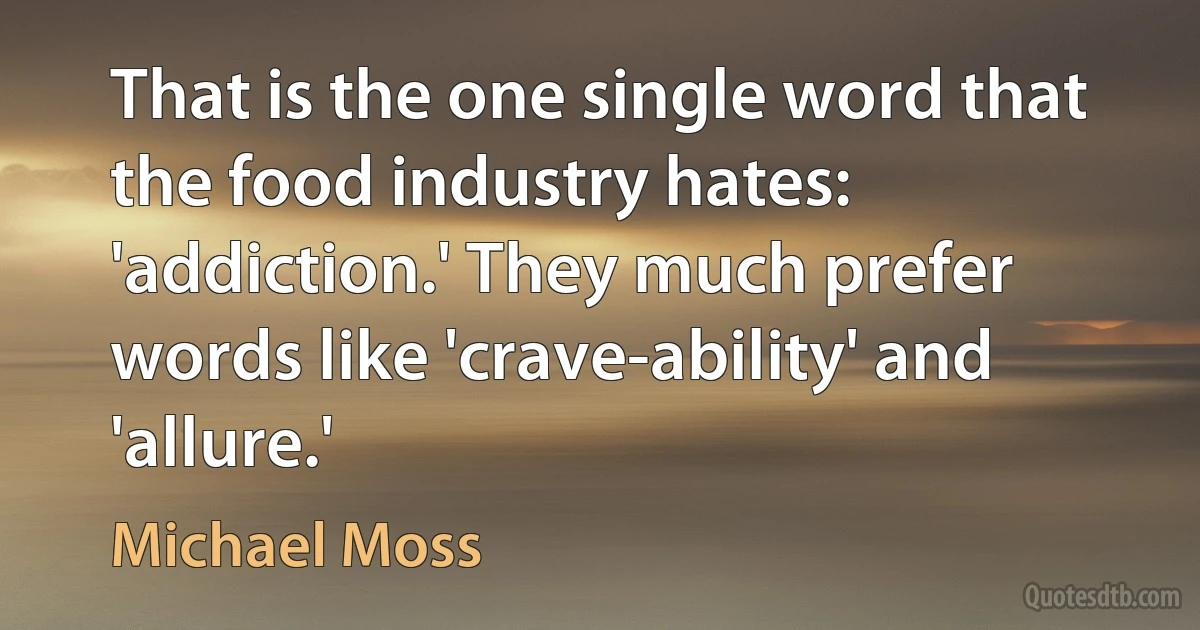 That is the one single word that the food industry hates: 'addiction.' They much prefer words like 'crave-ability' and 'allure.' (Michael Moss)