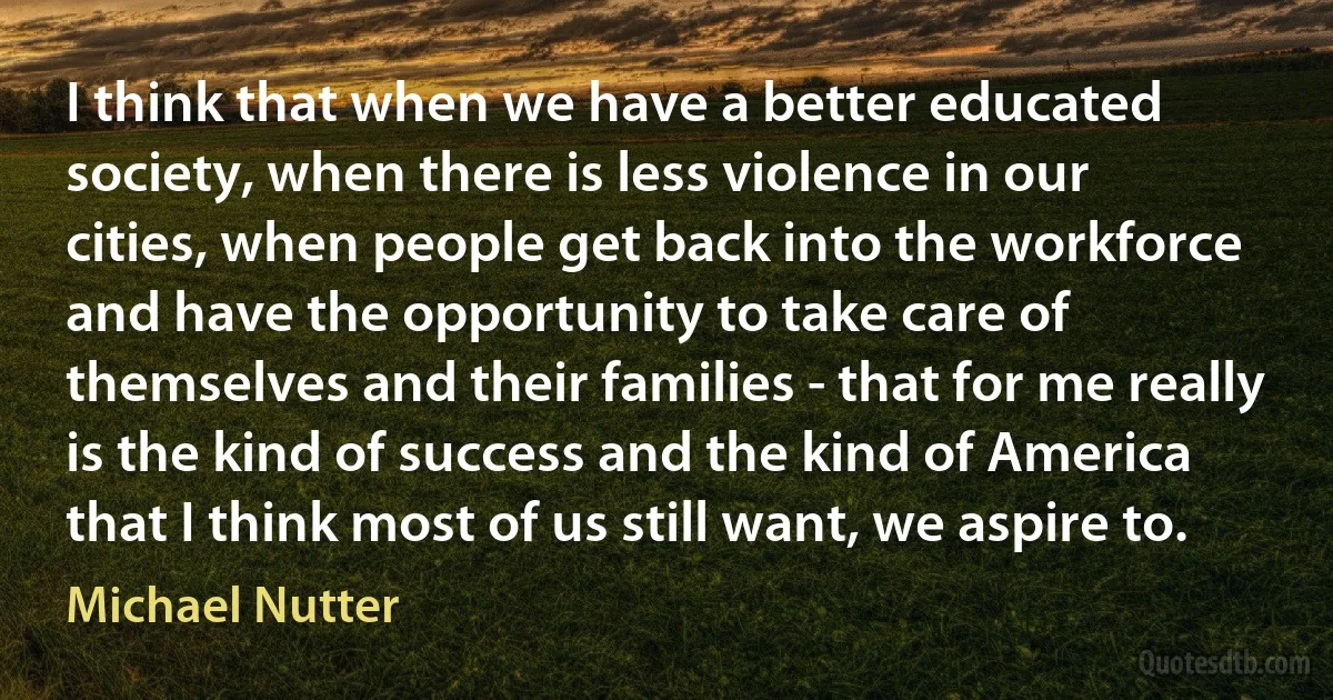 I think that when we have a better educated society, when there is less violence in our cities, when people get back into the workforce and have the opportunity to take care of themselves and their families - that for me really is the kind of success and the kind of America that I think most of us still want, we aspire to. (Michael Nutter)