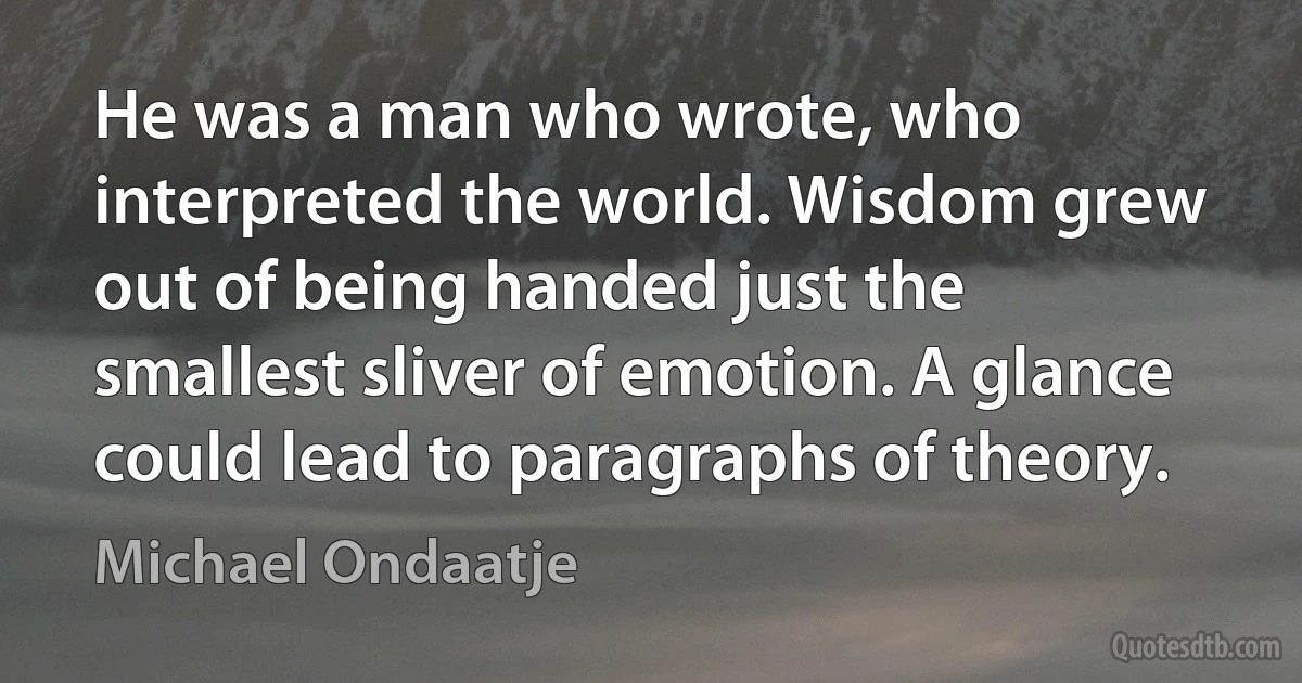 He was a man who wrote, who interpreted the world. Wisdom grew out of being handed just the smallest sliver of emotion. A glance could lead to paragraphs of theory. (Michael Ondaatje)