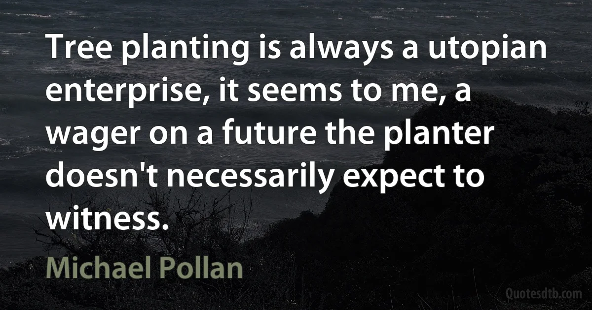 Tree planting is always a utopian enterprise, it seems to me, a wager on a future the planter doesn't necessarily expect to witness. (Michael Pollan)