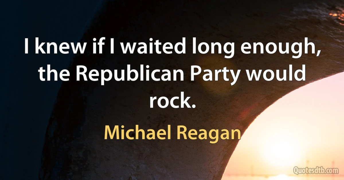 I knew if I waited long enough, the Republican Party would rock. (Michael Reagan)