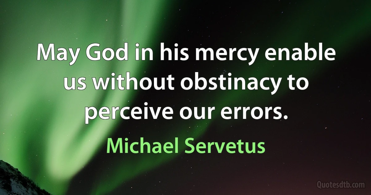 May God in his mercy enable us without obstinacy to perceive our errors. (Michael Servetus)