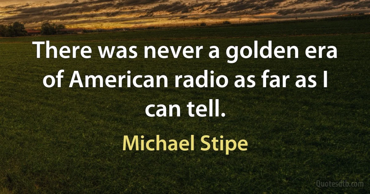 There was never a golden era of American radio as far as I can tell. (Michael Stipe)