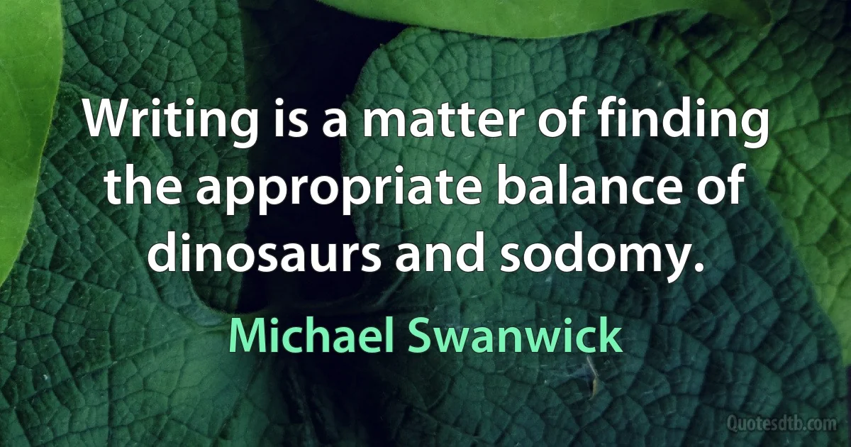 Writing is a matter of finding the appropriate balance of dinosaurs and sodomy. (Michael Swanwick)