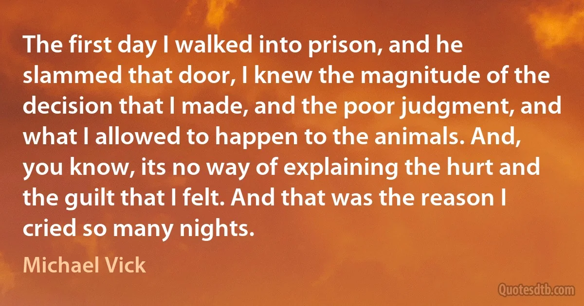 The first day I walked into prison, and he slammed that door, I knew the magnitude of the decision that I made, and the poor judgment, and what I allowed to happen to the animals. And, you know, its no way of explaining the hurt and the guilt that I felt. And that was the reason I cried so many nights. (Michael Vick)