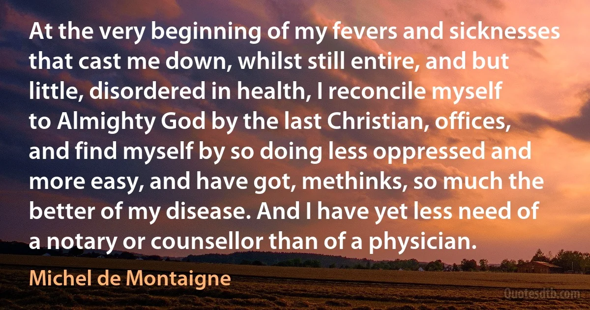 At the very beginning of my fevers and sicknesses that cast me down, whilst still entire, and but little, disordered in health, I reconcile myself to Almighty God by the last Christian, offices, and find myself by so doing less oppressed and more easy, and have got, methinks, so much the better of my disease. And I have yet less need of a notary or counsellor than of a physician. (Michel de Montaigne)