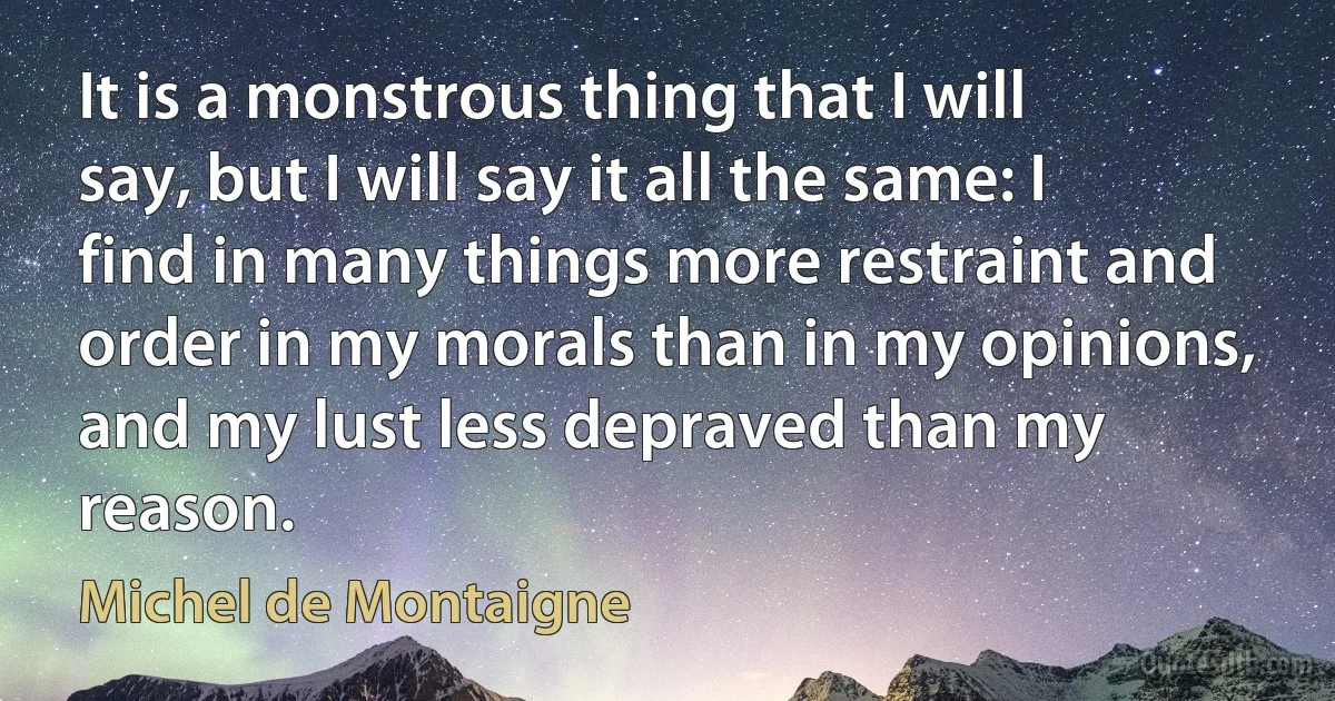 It is a monstrous thing that I will say, but I will say it all the same: I find in many things more restraint and order in my morals than in my opinions, and my lust less depraved than my reason. (Michel de Montaigne)