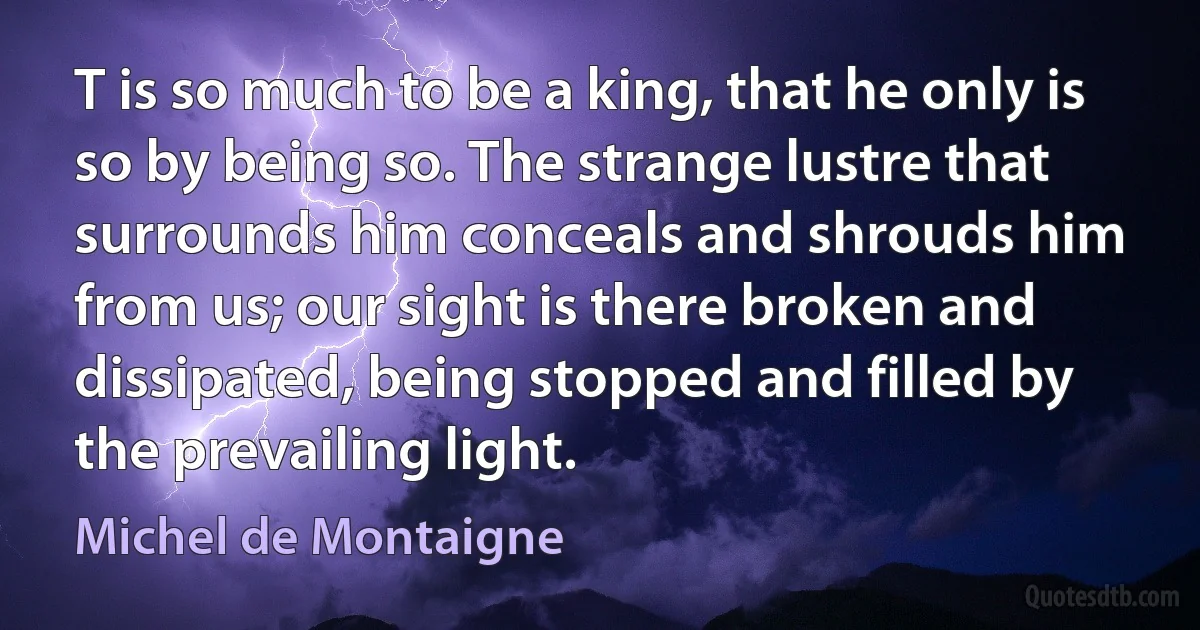 T is so much to be a king, that he only is so by being so. The strange lustre that surrounds him conceals and shrouds him from us; our sight is there broken and dissipated, being stopped and filled by the prevailing light. (Michel de Montaigne)