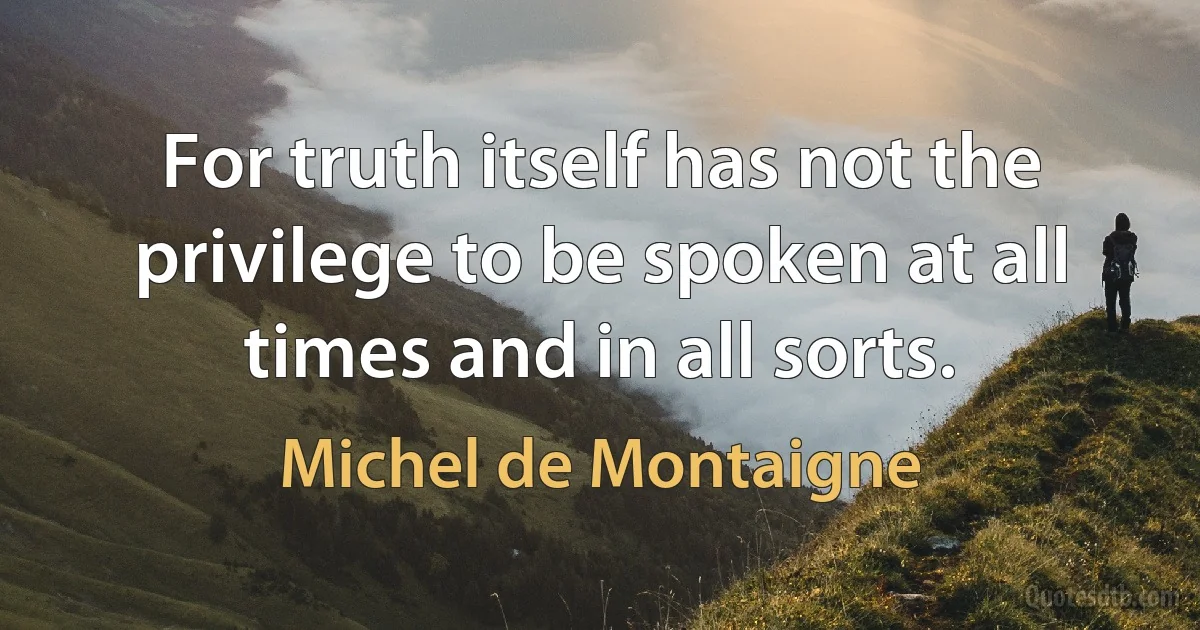 For truth itself has not the privilege to be spoken at all times and in all sorts. (Michel de Montaigne)