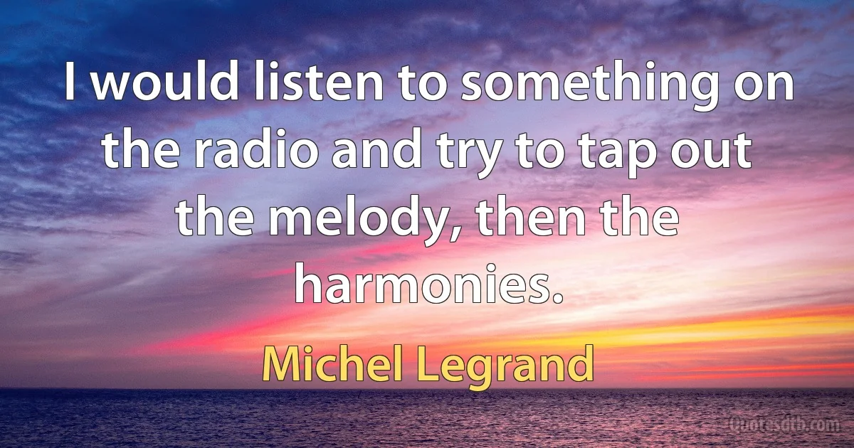 I would listen to something on the radio and try to tap out the melody, then the harmonies. (Michel Legrand)