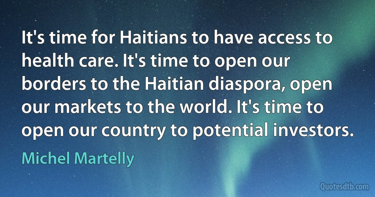 It's time for Haitians to have access to health care. It's time to open our borders to the Haitian diaspora, open our markets to the world. It's time to open our country to potential investors. (Michel Martelly)