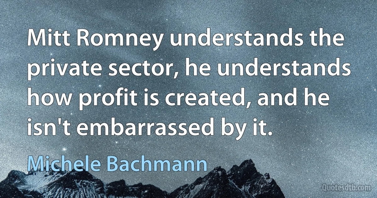 Mitt Romney understands the private sector, he understands how profit is created, and he isn't embarrassed by it. (Michele Bachmann)