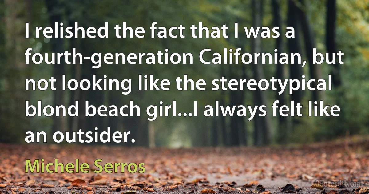 I relished the fact that I was a fourth-generation Californian, but not looking like the stereotypical blond beach girl...I always felt like an outsider. (Michele Serros)