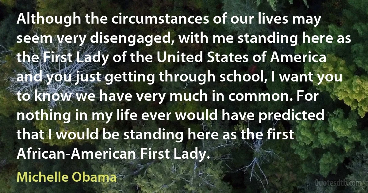 Although the circumstances of our lives may seem very disengaged, with me standing here as the First Lady of the United States of America and you just getting through school, I want you to know we have very much in common. For nothing in my life ever would have predicted that I would be standing here as the first African-American First Lady. (Michelle Obama)