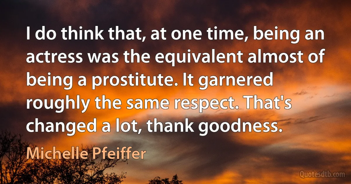 I do think that, at one time, being an actress was the equivalent almost of being a prostitute. It garnered roughly the same respect. That's changed a lot, thank goodness. (Michelle Pfeiffer)