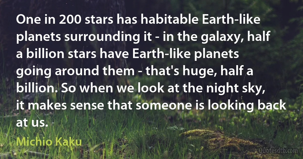 One in 200 stars has habitable Earth-like planets surrounding it - in the galaxy, half a billion stars have Earth-like planets going around them - that's huge, half a billion. So when we look at the night sky, it makes sense that someone is looking back at us. (Michio Kaku)