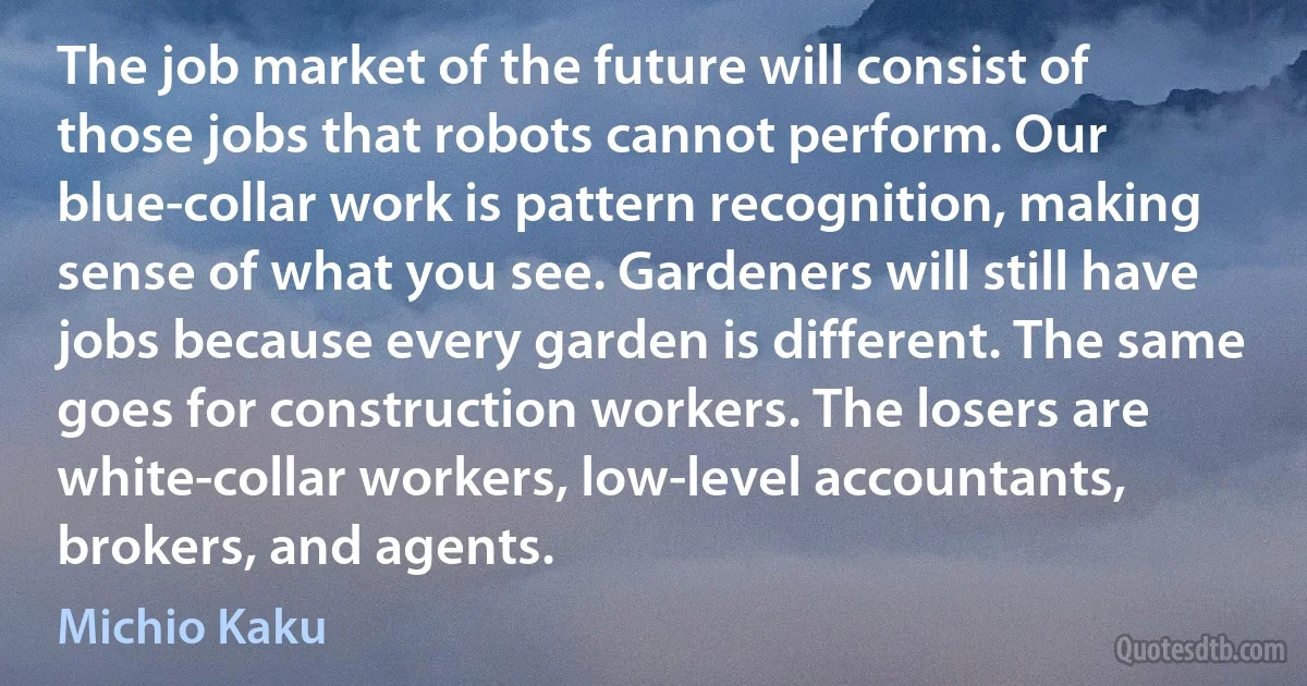 The job market of the future will consist of those jobs that robots cannot perform. Our blue-collar work is pattern recognition, making sense of what you see. Gardeners will still have jobs because every garden is different. The same goes for construction workers. The losers are white-collar workers, low-level accountants, brokers, and agents. (Michio Kaku)