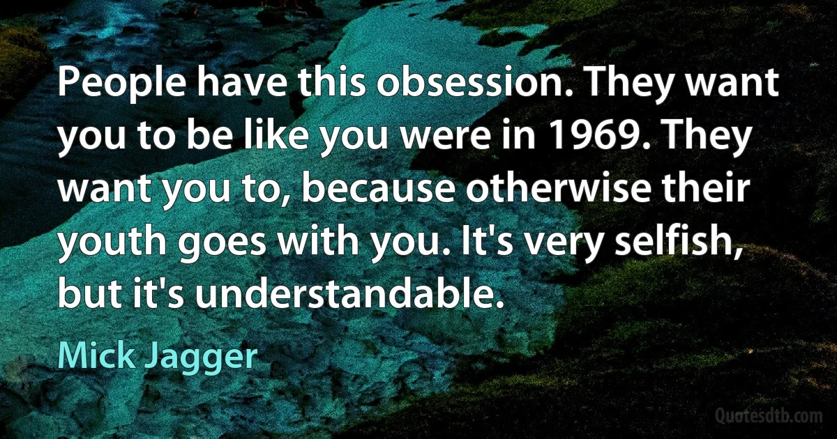 People have this obsession. They want you to be like you were in 1969. They want you to, because otherwise their youth goes with you. It's very selfish, but it's understandable. (Mick Jagger)