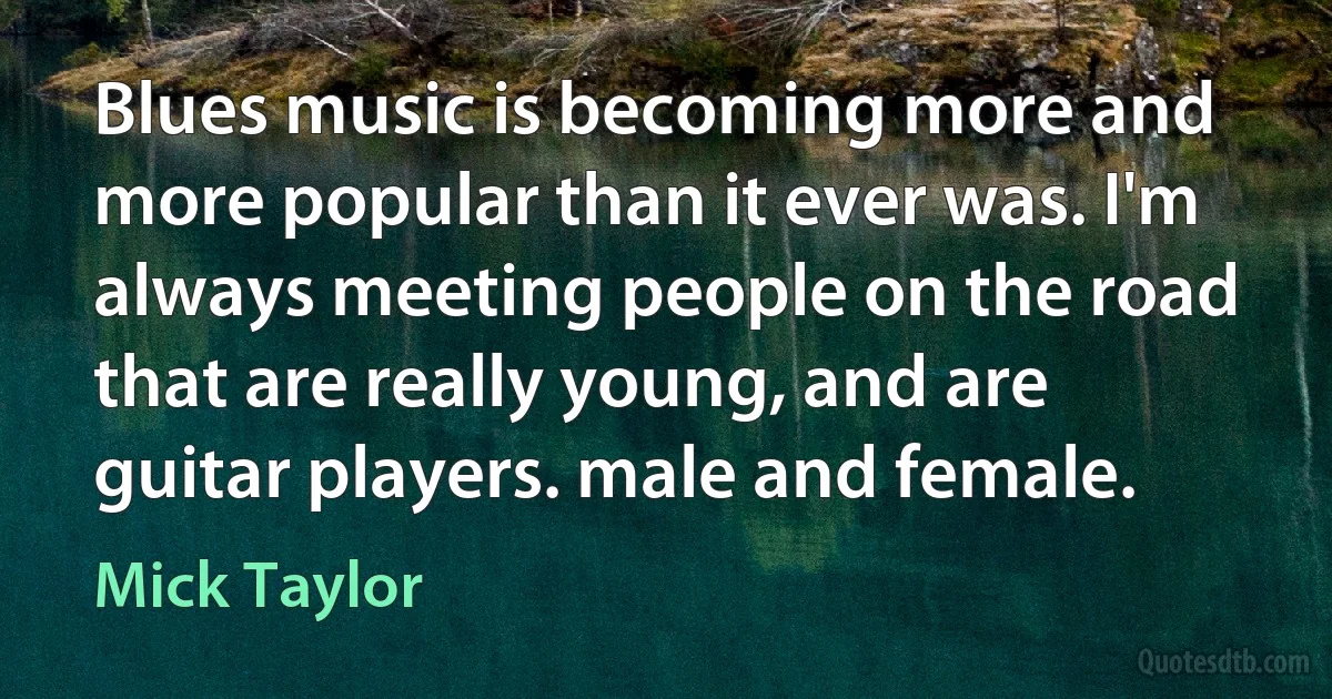 Blues music is becoming more and more popular than it ever was. I'm always meeting people on the road that are really young, and are guitar players. male and female. (Mick Taylor)