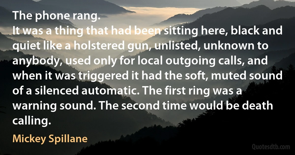 The phone rang.
It was a thing that had been sitting here, black and quiet like a holstered gun, unlisted, unknown to anybody, used only for local outgoing calls, and when it was triggered it had the soft, muted sound of a silenced automatic. The first ring was a warning sound. The second time would be death calling. (Mickey Spillane)