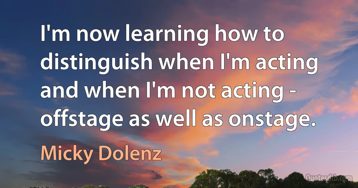 I'm now learning how to distinguish when I'm acting and when I'm not acting - offstage as well as onstage. (Micky Dolenz)