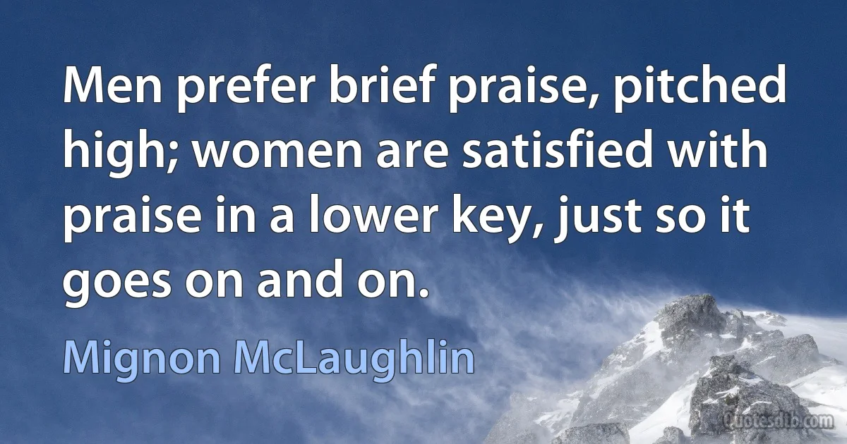 Men prefer brief praise, pitched high; women are satisfied with praise in a lower key, just so it goes on and on. (Mignon McLaughlin)