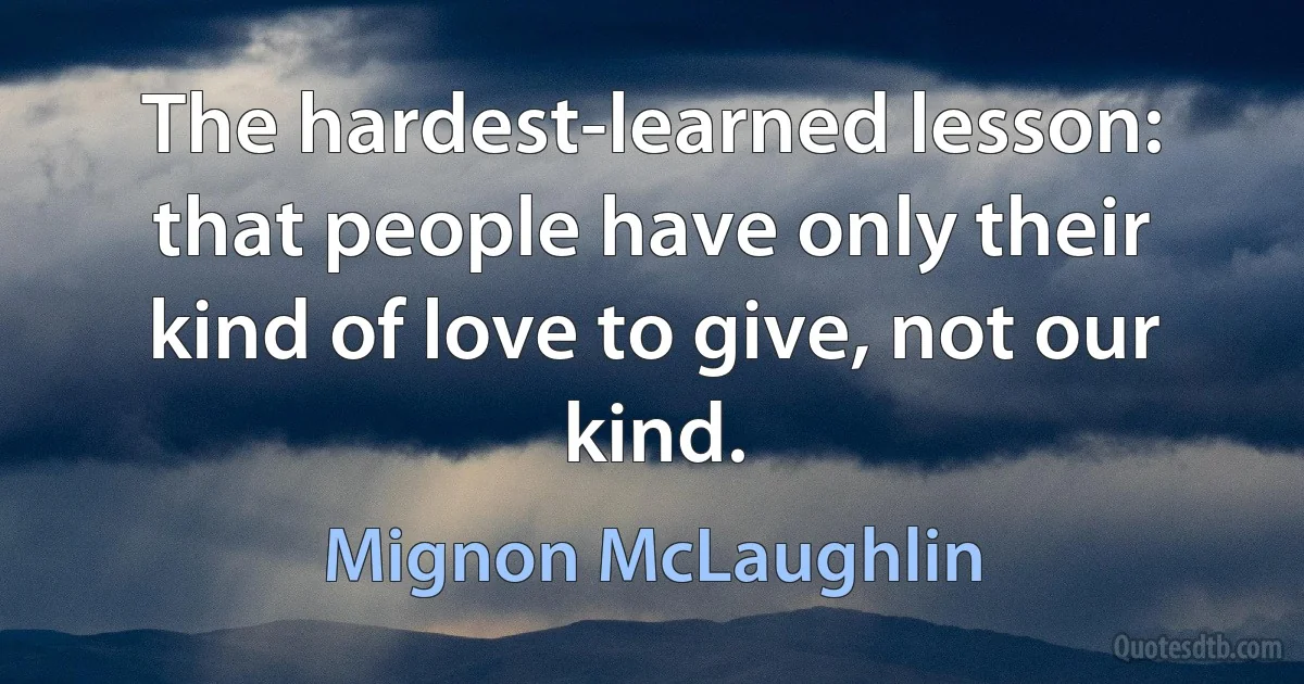 The hardest-learned lesson: that people have only their kind of love to give, not our kind. (Mignon McLaughlin)