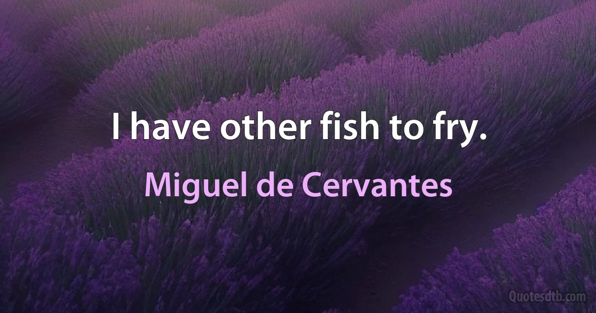 I have other fish to fry. (Miguel de Cervantes)