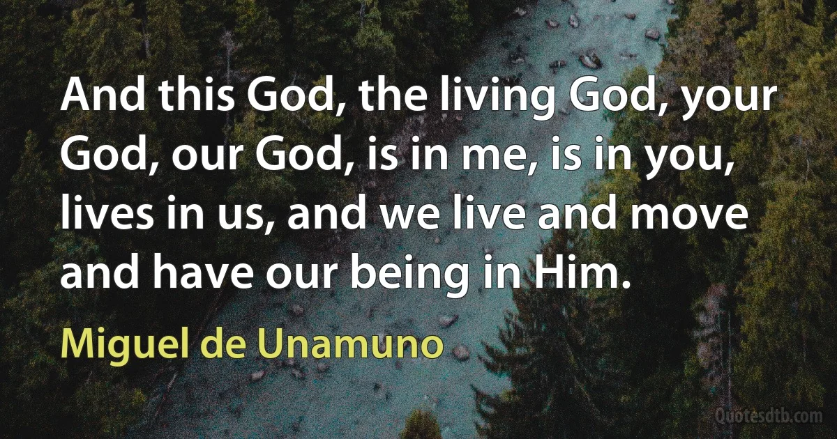 And this God, the living God, your God, our God, is in me, is in you, lives in us, and we live and move and have our being in Him. (Miguel de Unamuno)