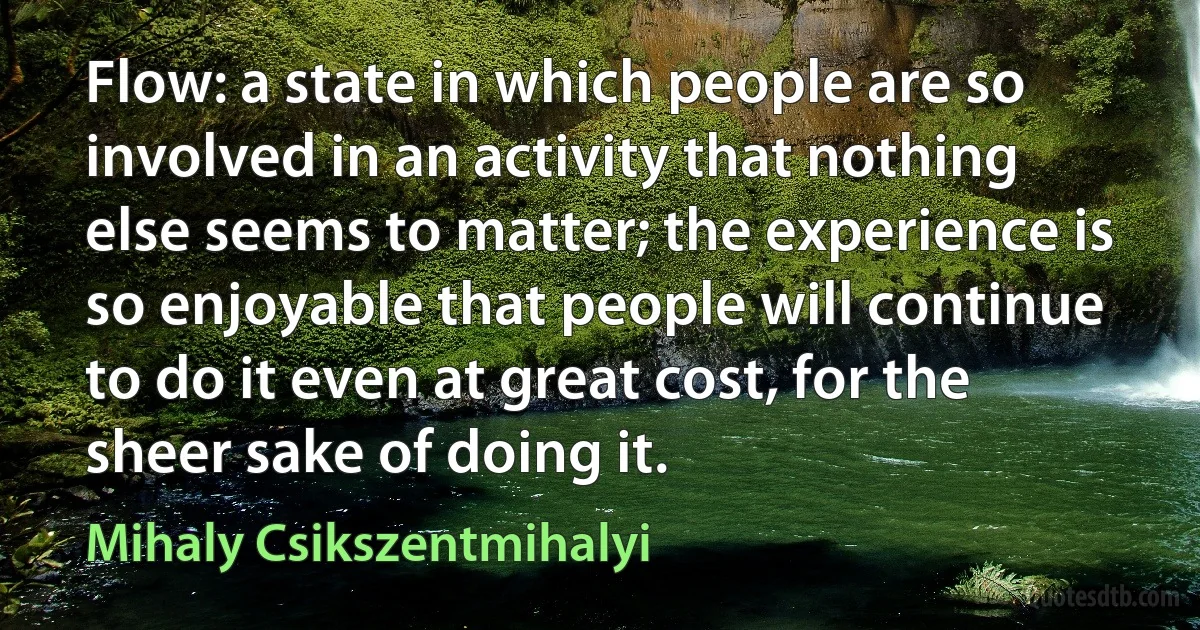 Flow: a state in which people are so involved in an activity that nothing else seems to matter; the experience is so enjoyable that people will continue to do it even at great cost, for the sheer sake of doing it. (Mihaly Csikszentmihalyi)