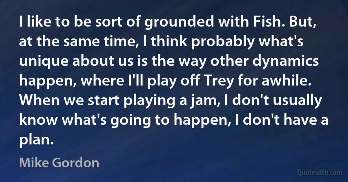 I like to be sort of grounded with Fish. But, at the same time, I think probably what's unique about us is the way other dynamics happen, where I'll play off Trey for awhile. When we start playing a jam, I don't usually know what's going to happen, I don't have a plan. (Mike Gordon)