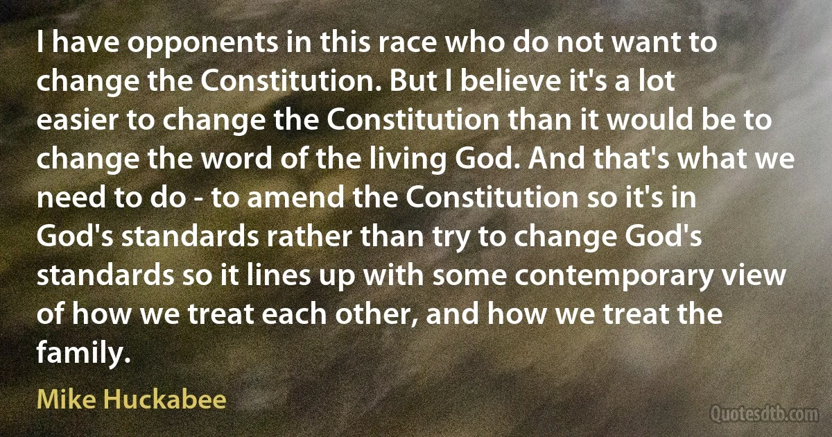 I have opponents in this race who do not want to change the Constitution. But I believe it's a lot easier to change the Constitution than it would be to change the word of the living God. And that's what we need to do - to amend the Constitution so it's in God's standards rather than try to change God's standards so it lines up with some contemporary view of how we treat each other, and how we treat the family. (Mike Huckabee)