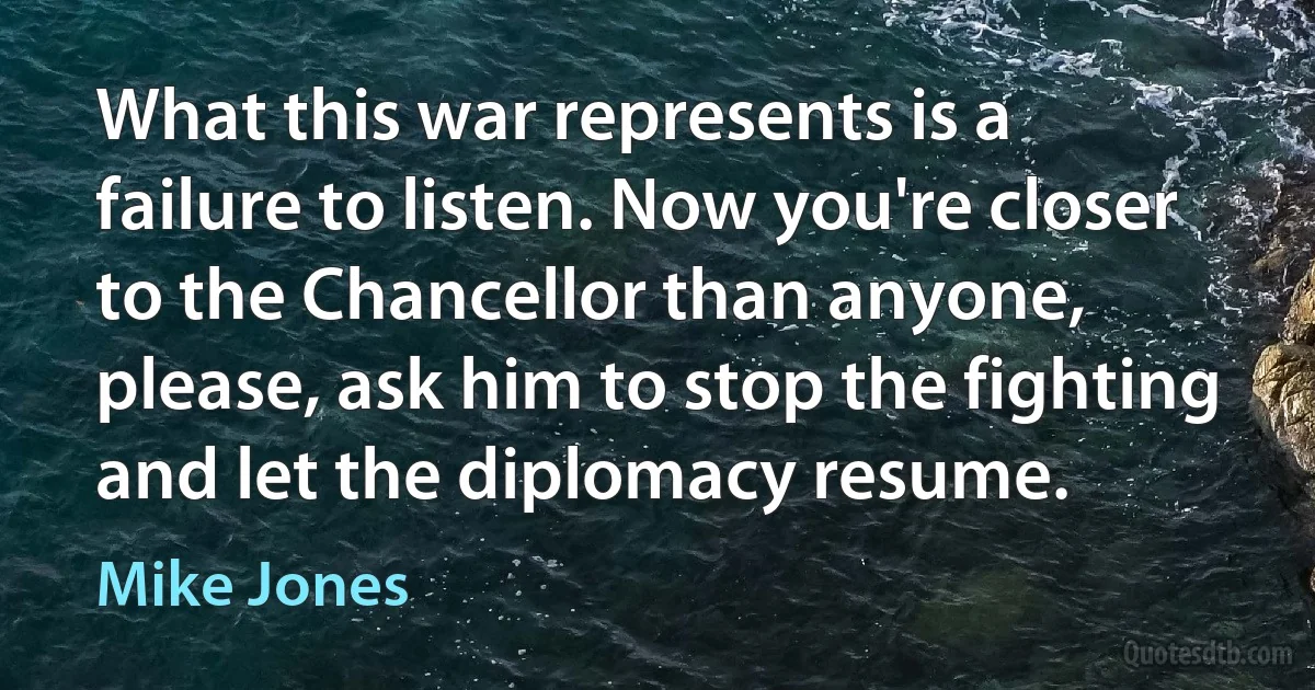 What this war represents is a failure to listen. Now you're closer to the Chancellor than anyone, please, ask him to stop the fighting and let the diplomacy resume. (Mike Jones)