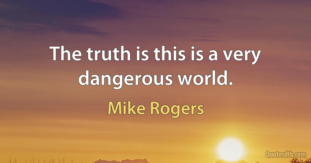 The truth is this is a very dangerous world. (Mike Rogers)